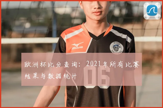 欧洲杯比分查询：2021年所有比赛结果与数据统计