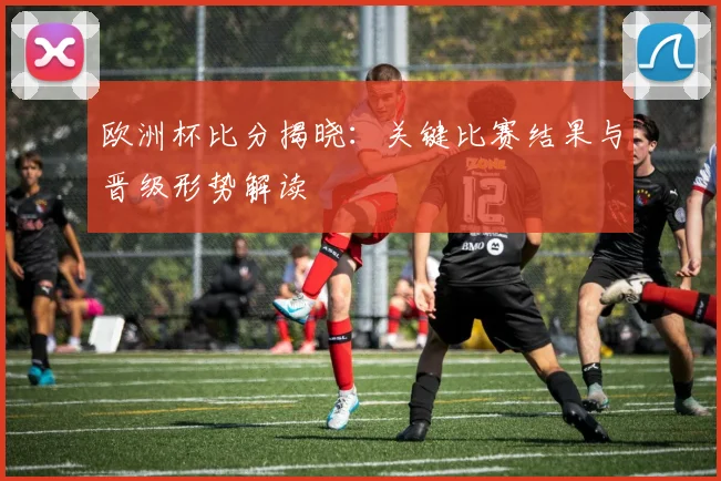 欧洲杯比分揭晓：关键比赛结果与晋级形势解读
