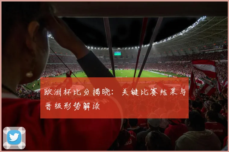欧洲杯比分揭晓：关键比赛结果与晋级形势解读