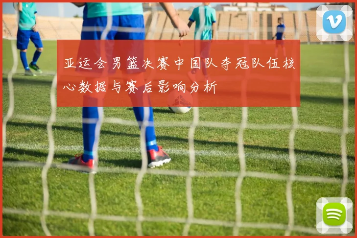 亚运会男篮决赛中国队夺冠队伍核心数据与赛后影响分析