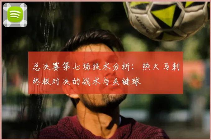 总决赛第七场技术分析:热火马刺终极对决的战术与关键球