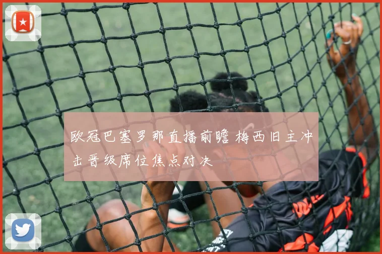 欧冠巴塞罗那直播前瞻 梅西旧主冲击晋级席位焦点对决