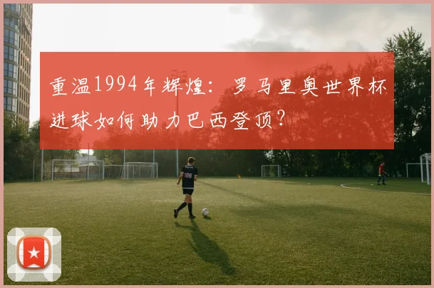 重温1994年辉煌：罗马里奥世界杯进球如何助力巴西登顶？