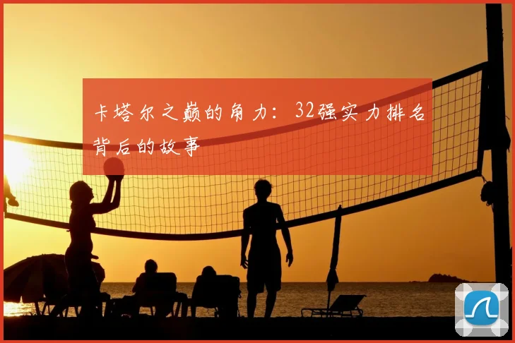卡塔尔之巅的角力：32强实力排名背后的故事