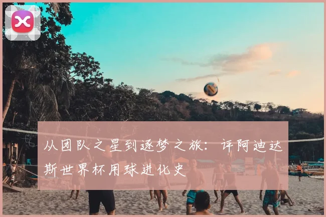 从团队之星到逐梦之旅：评阿迪达斯世界杯用球进化史