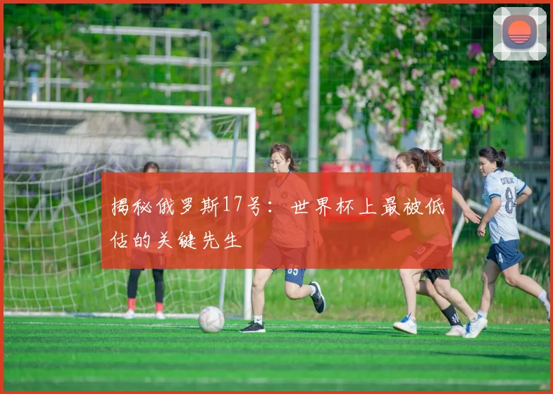 揭秘俄罗斯17号：世界杯上最被低估的关键先生