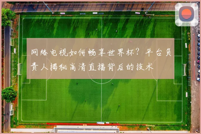 网络电视如何畅享世界杯？平台负责人揭秘高清直播背后的技术