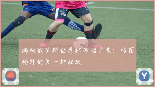揭秘俄罗斯世界杯啤酒广告：绿茵场外的另一种狂欢