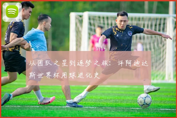 从团队之星到逐梦之旅：评阿迪达斯世界杯用球进化史