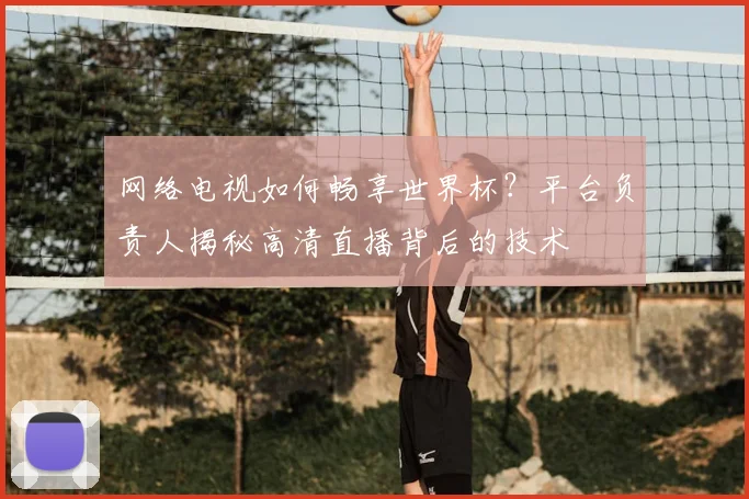 网络电视如何畅享世界杯？平台负责人揭秘高清直播背后的技术