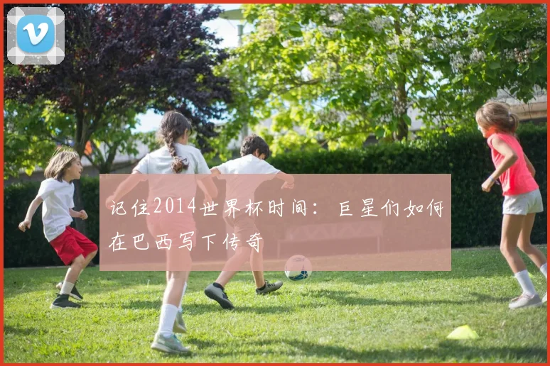 记住2014世界杯时间：巨星们如何在巴西写下传奇