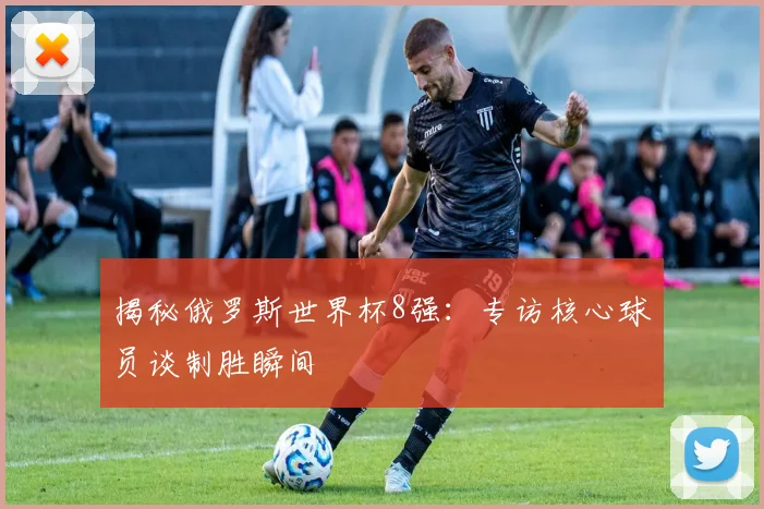 揭秘俄罗斯世界杯8强：专访核心球员谈制胜瞬间