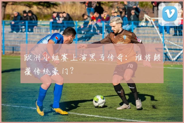 欧洲小组赛上演黑马传奇：谁将颠覆传统豪门？
