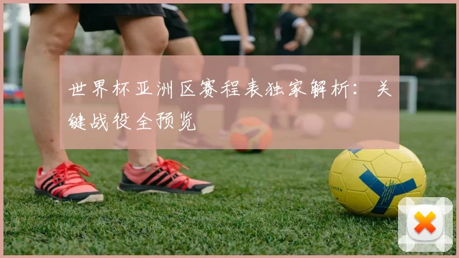 世界杯亚洲区赛程表独家解析：关键战役全预览