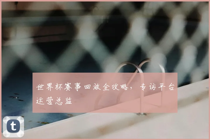 世界杯赛事回放全攻略，专访平台运营总监
