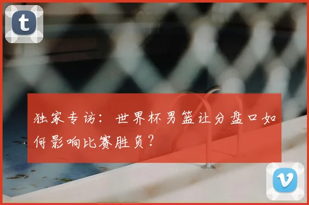独家专访：世界杯男篮让分盘口如何影响比赛胜负？