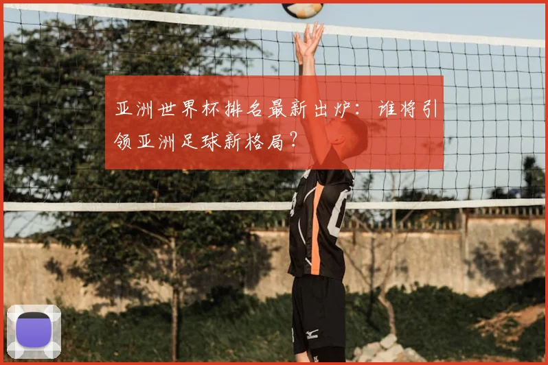 亚洲世界杯排名最新出炉：谁将引领亚洲足球新格局？